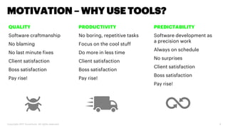 Copyright 2017 Accenture. All rights reserved. 4
MOTIVATION – WHY USE TOOLS?
QUALITY
Software craftmanship
No blaming
No last minute fixes
Client satisfaction
Boss satisfaction
Pay rise!
PRODUCTIVITY
No boring, repetitive tasks
Focus on the cool stuff
Do more in less time
Client satisfaction
Boss satisfaction
Pay rise!
PREDICTABILITY
Software development as
a precision work
Always on schedule
No surprises
Client satisfaction
Boss satisfaction
Pay rise!
 