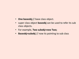 • One baseobj;// base class object.
• super class object baseobj can be used to refer its sub
class objects.
• For example, Two subobj=new Two;
• Baseobj=subobj // now its pointing to sub class
 
