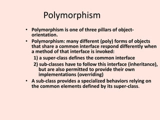 Polymorphism
• Polymorphism is one of three pillars of object-
orientation.
• Polymorphism: many different (poly) forms of objects
that share a common interface respond differently when
a method of that interface is invoked:
1) a super-class defines the common interface
2) sub-classes have to follow this interface (inheritance),
but are also permitted to provide their own
implementations (overriding)
• A sub-class provides a specialized behaviors relying on
the common elements defined by its super-class.
 
