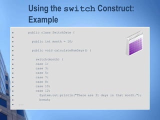 Using the switch Construct:
Example
 public class SwitchDate {

 public int month = 10;

 public void calculateNumDays() {

 switch(month) {
 case 1:
 case 3:
 case 5:
 case 7:
 case 8:
 case 10:
 case 12:
 System.out.println("There are 31 days in that month.");
 break;
 ...
 