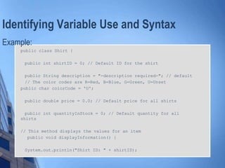 Identifying Variable Use and Syntax
Example:
public class Shirt {
public int shirtID = 0; // Default ID for the shirt
public String description = "-description required-"; // default
// The color codes are R=Red, B=Blue, G=Green, U=Unset
public char colorCode = 'U';
public double price = 0.0; // Default price for all shirts
public int quantityInStock = 0; // Default quantity for all
shirts
// This method displays the values for an item
public void displayInformation() {
System.out.println("Shirt ID: " + shirtID);
 