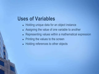 Uses of Variables
 Holding unique data for an object instance
 Assigning the value of one variable to another
 Representing values within a mathematical expression
 Printing the values to the screen
 Holding references to other objects
 