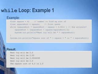 while Loop: Example 1
Example:
float square = 4; // number to find sq root of
float squareRoot = square; // first guess
while (squareRoot * squareRoot - square > 0.001) { // How accurate?
squareRoot = (squareRoot + square/squareRoot)/2;
System.out.println("Next try will be " + squareRoot);
}
System.out.println("Square root of " + square + " is " + squareRoot);
Result:
Next try will be 2.5
Next try will be 2.05
Next try will be 2.0006099
Next try will be 2.0
The square root of 4.0 is 2.0
 