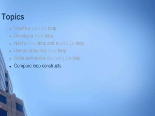 Topics
 Create a while loop
 Develop a for loop
 Nest a for loop and a while loop
 Use an array in a for loop
 Code and nest a do/while loop
 Compare loop constructs
 