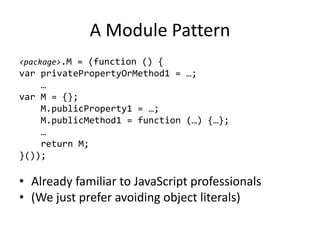 A Module Pattern<package>.M = (function () {var privatePropertyOrMethod1 = …;    …var M = {};    M.publicProperty1 = …;    M.publicMethod1 = function (…) {…};    …    return M;}());Already familiar to JavaScript professionals(We just prefer avoiding object literals)