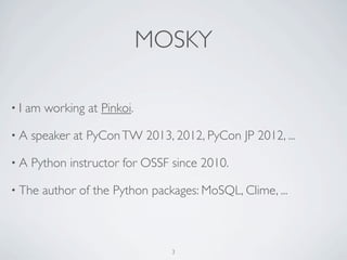 MOSKY 
• I am working at Pinkoi. 
• I've taught Python for 100+ hours. 
• A speaker at 
COSCUP 2014, PyCon SG 2014, PyCon APAC 014, 
OSDC 2014, PyCon APAC 2013, COSCUP 2014, ... 
• The author of the Python packages: 
MoSQL, Clime, ZIPCodeTW, ... 
3 
 