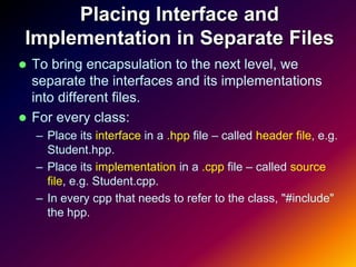 Placing Interface and
 Implementation in Separate Files
 To bring encapsulation to the next level, we
  separate the interfaces and its implementations
  into different files.
 For every class:
    – Place its interface in a .hpp file – called header file, e.g.
      Student.hpp.
    – Place its implementation in a .cpp file – called source
      file, e.g. Student.cpp.
    – In every cpp that needs to refer to the class, "#include"
      the hpp.
 