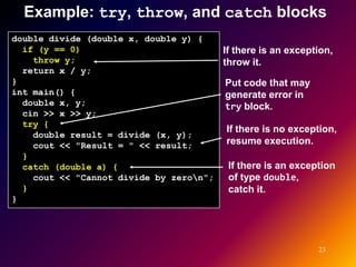Example: try, throw, and catch blocks
double divide (double x, double y) {
  if (y == 0)                            If there is an exception,
    throw y;                             throw it.
  return x / y;
}                                        Put code that may
int main() {                             generate error in
  double x, y;                           try block.
  cin >> x >> y;
  try {
                                         If there is no exception,
    double result = divide (x, y);
    cout << "Result = " << result;       resume execution.
  }
  catch (double a) {                      If there is an exception
    cout << "Cannot divide by zeron";    of type double,
  }                                       catch it.
}




                                                              23
 