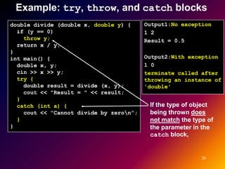 Example: try, throw, and catch blocks
double divide (double x, double y) {     Output1:No exception
  if (y == 0)                            1 2
    throw y;                             Result = 0.5
  return x / y;
}
int main() {                             Output2:With exception
  double x, y;                           1 0
  cin >> x >> y;                         terminate called after
  try {                                  throwing an instance of
    double result = divide (x, y);       'double'
    cout << "Result = " << result;
  }
  catch (int a) {                         If the type of object
    cout << "Cannot divide by zeron";    being thrown does
  }                                       not match the type of
}                                         the parameter in the
                                          catch block,


                                                           26
 