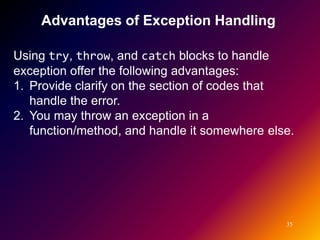 Advantages of Exception Handling

Using try, throw, and catch blocks to handle
exception offer the following advantages:
1. Provide clarify on the section of codes that
   handle the error.
2. You may throw an exception in a
   function/method, and handle it somewhere else.




                                               35
 