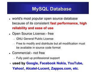 MySQL Database
 world's most popular open source database
because of its consistent fast performance, high
reliability and ease of use
 Open Source License:- free
 GNU General Public License
 Free to modify and distribute but all modification must
be available in source code format
 Commercial:- not free
 Fully paid up professional support
• used by Google, Facebook Nokia, YouTube,
Yahoo!, Alcatel-Lucent, Zappos.com, etc.
 