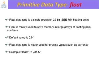 Float data type is a single-precision 32-bit IEEE 754 floating point

Float is mainly used to save memory in large arrays of floating point
numbers
Default value is 0.0f

Float data type is never used for precise values such as currency
Example: float f1 = 234.5f

 