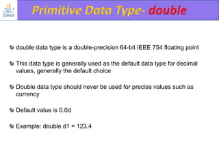 double data type is a double-precision 64-bit IEEE 754 floating point
This data type is generally used as the default data type for decimal
values, generally the default choice
Double data type should never be used for precise values such as
currency
Default value is 0.0d
Example: double d1 = 123.4

 