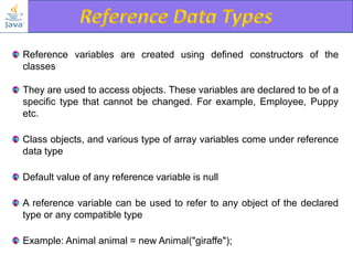 Reference variables are created using defined constructors of the
classes
They are used to access objects. These variables are declared to be of a
specific type that cannot be changed. For example, Employee, Puppy
etc.
Class objects, and various type of array variables come under reference
data type
Default value of any reference variable is null
A reference variable can be used to refer to any object of the declared
type or any compatible type
Example: Animal animal = new Animal("giraffe");

 