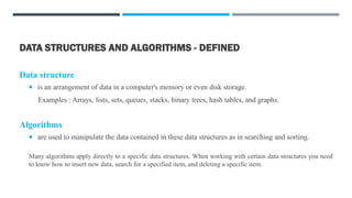 DATA STRUCTURES AND ALGORITHMS - DEFINED
Data structure
 is an arrangement of data in a computer's memory or even disk storage.
Examples : Arrays, lists, sets, queues, stacks, binary trees, hash tables, and graphs.
Algorithms
 are used to manipulate the data contained in these data structures as in searching and sorting.
Many algorithms apply directly to a specific data structures. When working with certain data structures you need
to know how to insert new data, search for a specified item, and deleting a specific item.
 