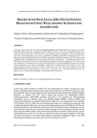 International Journal of Wireless & Mobile Networks (IJWMN) Vol. 6, No. 5, October 2014 
DOI : 10.5121/ijwmn.2014.6509 109 
MACRO WITH PICO CELLS (HETNETS) SYSTEM BEHAVIOUR USING WELL-KNOWN SCHEDULING ALGORITHMS 
Haider Al Kim1, Shouman Barua2, Pantha Ghosal2 and Kumbesan Sandrasegaran2 
1Faculty of Engineering and Information Technology, University of Technology Sydney, Australia 
ABSTRACT 
This paper demonstrates the concept of using Heterogeneous networks (HetNets) to improve Long Term Evolution (LTE) system by introducing the LTE Advance (LTE-A). The type of HetNets that has been chosen for this study is Macro with Pico cells. Comparing the system performance with and without Pico cells has clearly illustrated using three well-known scheduling algorithms (Proportional Fair PF, Maximum Largest Weighted Delay First MLWDF and Exponential/Proportional Fair EXP/PF). The system is judged based on throughput, Packet Loss Ratio PLR, delay and fairness.. A simulation platform called LTE-Sim has been used to collect the data and produce the paper’s outcomes and graphs. The results prove that adding Pico cells enhances the overall system performance. From the simulation outcomes, the overall system performance is as follows: throughput is duplicated or tripled based on the number of users, the PLR is almost quartered, the delay is nearly reduced ten times (PF case) and changed to be a half (MLWDF/EXP cases), and the fairness stays closer to value of 1. It is considered an efficient and cost effective way to increase the throughput, coverage and reduce the latency. 
KEYWORDS 
HetNets, LTE &LTE-A, Macro, Pico, Scheduling algorithms & LTE-Sim 
1. INTRODUCTION 
In the Long Term Evolution so-called LTE, the requirements for larger coverage area, more capacity, and high data rate and low latency have led to search for cost-effective solutions to meet these demands. Hence, the development in the telecommunication networks has adopted different directions to enhance the LTE system taking into account the International Mobile Telecommunications (IMT-2000) standards that have to be satisfied [1]. Network-based technologies such as Multiple Input and Multiple Output MIMO/ advanced MIMO and Transmission/Reception Coordinated Multi-Point CoMP are LTE enhancements that introduce LTE Advance (LTE-A). Other less cost enhancements based on air interfaces are proposed, such as improving spectral efficiency involving using Heterogeneous networks (HetNets). HetNets are small and less power cells within the main macro cells with different access technologies to close up the network to the end users and increase their expectation [16].According to [2], there are two main practical HetNets classes: Macro with Femto and Macro with Pico. Femto and Pico are the small and less power cells. To save the cost, operators use the same carrier frequency in the large and small cells which, on the other hand, proposes interference challenges. Figure 1 gives the main concept of HetNets. To clarify, user in LTE is well-known as a UE.  