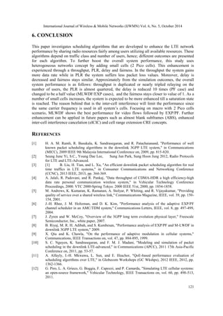 International Journal of Wireless & Mobile Networks (IJWMN) Vol. 6, No. 5, October 2014 
121 
6. CONCLUSION 
This paper investigates scheduling algorithms that are developed to enhance the LTE network performance by sharing radio resources fairly among users utilizing all available resources. These algorithms depend on traffic class and number of users, hence; different outcomes are presented for each algorithm. To further boost the overall system performance, this study uses heterogeneous networks concept by adding small cells (2 Pico cells). This enhancement is experienced through a throughput, PLR, delay and fairness. In the throughput the system gains more data rate while in PLR the system suffers less packet loss values. Moreover, delay is decreased and fairness stays similar. Approximately from the simulation outcomes, the overall system performance is as follows: throughput is duplicated or nearly tripled relaying on the number of users, the PLR is almost quartered, the delay is reduced 10 times (PF case) and changed to be a half value (MLWDF/EXP cases), and the fairness stays closer to value of 1. As a number of small cells increases, the system is expected to be more enhanced till a saturation state is reached. The reason behind that is the inter-cell interference will limit the performance since the same carrier frequency is used in all system’s cells. Focusing on macro with 2 Pico cells scenario, MLWDF shows the best performance for video flows followed by EXP/PF. Further enhancement can be applied in future papers such as almost blank subframes (ABS), enhanced inter-cell interference cancelation (eICIC) and cell range extension CRE concepts. 
REFERENCES 
[1] H. A. M. Ramli, R. Basukala, K. Sandrasegaran, and R. Patachaianand, "Performance of well known packet scheduling algorithms in the downlink 3GPP LTE system," in Communications (MICC), 2009 IEEE 9th Malaysia International Conference on, 2009, pp. 815-820. 
[2] Seung June Yi, S.C., Young Dae Lee, Sung Jun Park, Sung Hoon Jung 2012, Radio Protocols for LTE and LTE-Advanced. 
[3] [1] B. Liu, H. Tian, and L. Xu, "An efficient downlink packet scheduling algorithm for real time traffics in LTE systems," in Consumer Communications and Networking Conference (CCNC), 2013 IEEE, 2013, pp. 364-369. 
[4] A. Jalali, R. Padovani, and R. Pankaj, "Data throughput of CDMA-HDR a high efficiency-high data rate personal communication wireless system," in Vehicular Technology Conference Proceedings, 2000. VTC 2000-Spring Tokyo. 2000 IEEE 51st, 2000, pp. 1854-1858. 
[5] M. Andrews, K. Kumaran, K. Ramanan, A. Stolyar, P. Whiting, and R. Vijayakumar, "Providing quality of service over a shared wireless link," Communications Magazine, IEEE, vol. 39, pp. 150- 154, 2001. 
[6] J.-H. Rhee, J. M. Holtzman, and D. K. Kim, "Performance analysis of the adaptive EXP/PF channel scheduler in an AMC/TDM system," Communications Letters, IEEE, vol. 8, pp. 497-499, 2004. 
[7] J. Zyren and W. McCoy, "Overview of the 3GPP long term evolution physical layer," Freescale Semiconductor, Inc., white paper, 2007. 
[8] B. Riyaj, M. R. H. Adibah, and S. Kumbesan, "Performance analysis of EXP/PF and M-LWDF in downlink 3GPP LTE system," 2009. 
[9] X. Qiu and K. Chawla, "On the performance of adaptive modulation in cellular systems," Communications, IEEE Transactions on, vol. 47, pp. 884-895, 1999. 
[10] S. C. Nguyen, K. Sandrasegaran, and F. M. J. Madani, "Modeling and simulation of packet scheduling in the downlink LTE-advanced," in Communications (APCC), 2011 17th Asia-Pacific Conference on, 2011, pp. 53-57. 
[11] A. Alfayly, I.-H. Mkwawa, L. Sun, and E. Ifeachor, "QoE-based performance evaluation of scheduling algorithms over LTE," in Globecom Workshops (GC Wkshps), 2012 IEEE, 2012, pp. 1362-1366. 
[12] G. Piro, L. A. Grieco, G. Boggia, F. Capozzi, and P. Camarda, "Simulating LTE cellular systems: an open-source framework," Vehicular Technology, IEEE Transactions on, vol. 60, pp. 498-513, 2011.  
