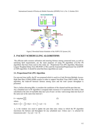 International Journal of Wireless & Mobile Networks (IJWMN) Vol. 6, No. 5, October 2014 
112 
Figure.2 Downlink Packet Scheduler of the 3GPP LTE System [10] 
3. PACKET SCHEDULLING ALGORITHMS 
The efficient radio resource utilization and ensuring fairness among connected users, as well as satisfying QoS requirements, are the main purposes of using PS algorithms [11].The PS algorithms that have been used in this study are : Proportional Fair (PF) algorithm, Maximum- Largest Weighted Delay First (MLWDF or ML) and the Exponential/Proportional Fair (EXP/PF or EXP) algorithm. It should be noted that these algorithms are used. 
3.1. Proportional Fair (PF) Algorithm 
For non-real time traffic, the PF was proposed which is used in a Code Division Multiple Access- High Data Rate (CDMA-HDR) system in order to support Non-Real Time (NRT) traffic. In this algorithm, the trade-off between fairness among users and the total system throughput is presented. 
This is, before allocating RBs, it considers the conditions of the channel and the past data rate. 
Any scheduled user in PF algorithm is assigned radio resources if it maximizes the metric k that calculated as the ratio of reachable data rate of user i at time t and average data rate of the same user at the same time interval t: 
(2) 
where; 
(3) 
is the window size used to update the past data rates values in which the PF algorithm maximizes the fairness and throughput for any scheduled user. Unless user i is selected for transmission at , = 0. 
 