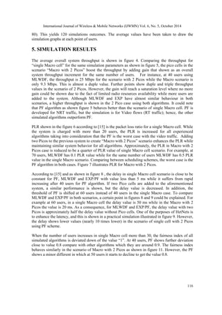 International Journal of Wireless & Mobile Networks (IJWMN) Vol. 6, No. 5, October 2014 
116 
80). This yields 120 simulations outcomes. The average values have been taken to draw the simulation graphs at each point of users. 
5. SIMULATION RESULTS 
The average overall system throughput is shown in figure 4. Comparing the throughput for “single Macro cell” for the same simulation parameters as shown in figure 5, the pico cells in the scenario “Macro with 2 Picos” boost the throughput by adding gain that shown as an overall system throughput increment for the same number of users. For instance, at 40 users using MLWDF, the throughput is 25 Mbps for the scenario with 2 Picos while the Macro scenario is only 9.3 Mbps. This is almost a duple value. Further points show duple and triple throughput values in the scenario of 2 Picos. However, the gain will reach a saturation level where no more gain could be shown due to the fact of limited radio resources availability while more users are added to the system. Although MLWDF and EXP have almost similar behaviour in both scenarios, a higher throughput is shown in the 2 Pico case using both algorithms. It could note that PF algorithm as shown figure 5 behaves better than the scenario of single Macro cell. PF is developed for NRT traffic, but the simulation is for Video flows (RT traffic); hence, the other simulated algorithms outperform PF. 
PLR shown in the figure 6 according to [15] is the packet loss ratio for a single Macro cell. While the system is charged with more than 20 users, the PLR is increased for all experienced algorithms taking into consideration that the PF is the worst case with the video traffic. Adding two Picos to the previous system to create “Macro with 2 Picos” scenario enhances the PLR while maintaining similar system behavior for all algorithms. Approximately, the PLR in Macro with 2 Picos case is reduced to be a quarter of PLR value of single Macro cell scenario. For example, at 70 users, MLWDF has 0.1 PLR value while for the same number of users MLWDF has 0.5 PLR value in the single Macro scenario. Comparing between scheduling schemes, the worst case is the PF algorithm in both cases. Figure 7 illustrates PLR for Macro with 2 Picos. 
According to [15] and as shown in figure 8 , the delay in single Macro cell scenario is close to be constant for PF, MLWDF and EXP/PF with value less than 5 ms while it suffers from rapid increasing after 40 users for PF algorithm. If two Pico cells are added to the aforementioned system, a similar performance is shown, but the delay value is decreased. In addition, the threshold of PF is shifted at 60 users instead of 40 users in the single Macro case. To compare MLWDF and EXP/PF in both scenarios, a certain point in figures 8 and 9 could be explained. For example at 60 users, in a single Macro cell the delay value is 50 ms while in the Macro with 2 Picos the value is 20 ms. As a consequence, for MLWDF and EXP/PF, the delay value with two Picos is approximately half the delay value without Pico cells. One of the purposes of HetNets is to enhance the latency, and this is shown in a practical simulation illustrated in figure 9. However, the delay shows lower values (nearly 10 times lower) in the scenario of single cell with 2 Picos using PF scheme. 
When the number of users increases in single Macro cell more than 30, the fairness index of all simulated algorithms is deviated down of the value “1”. At 40 users, PF shows further deviation close to value 0.8 compare with other algorithms which they are around 0.9. The fairness index behaves similarly in the scenario of Macro with 2 Picos as shown in figure 11. However, the PF shows a minor different in which at 50 users it starts to decline to get the value 0.8. 
 