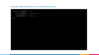 Example: Implementation of a virtual field using Proxy
const student = {
firstName: 'Jackson',
lastName: 'Rowe',
};
const studentProxy = {
get: function(object, fieldName) {
if (fieldName === 'fullName') {
return `${object.firstName} ${object.lastName}`;
}
return object[fieldName];
}
};
const proxiedStudent = new Proxy(student, studentProxy);
console.log(proxiedStudent.fullName); // -> Jackson Rowe
 