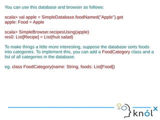 You can use this database and browser as follows:

scala> val apple = SimpleDatabase.foodNamed("Apple").get
apple: Food = Apple

scala> SimpleBrowser.recipesUsing(apple)
res0: List[Recipe] = List(fruit salad)

To make things a little more interesting, suppose the database sorts foods
into categories. To implement this, you can add a FoodCategory class and a
list of all categories in the database.

eg. class FoodCategory(name: String, foods: List[Food])
 