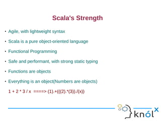 Scala's Strength
   Agile, with lightweight syntax

   Scala is a pure object-oriented language

   Functional Programming

   Safe and performant, with strong static typing

   Functions are objects

   Everything is an object(Numbers are objects)

    1 + 2 * 3 / x ====> (1).+(((2).*(3))./(x))
 
