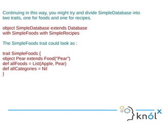 Continuing in this way, you might try and divide SimpleDatabase into
two traits, one for foods and one for recipes.

object SimpleDatabase extends Database
with SimpleFoods with SimpleRecipes

The SimpleFoods trait could look as :

trait SimpleFoods {
object Pear extends Food("Pear")
def allFoods = List(Apple, Pear)
def allCategories = Nil
}
 