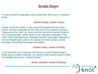 Scala Says
“If I were to pick a language to use today other than Java, it would be
Scala.”

                                - James Gosling, creator of Java

“Scala, it must be stated, is the current heir apparent to the Java
throne. No other language on the JVM seems as capable of being a
"replacement for Java" as Scala, and the momentum behind Scala is
now unquestionable. While Scala is not a dynamic language, it has
many of the characteristics of popular dynamic languages, through its
rich and flexible type system, its sparse and clean syntax, and its
marriage of functional and object paradigms.”

                               - Charles Nutter, creator of JRuby

“I can honestly say if someone had shown me the Programming in
Scala book by Martin Odersky, Lex Spoon & Bill Venners back in 2003
I'd probably have never created Groovy.”

                             - James Strachan, creator of Groovy.
 