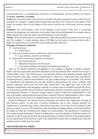 MODULE I MCA-402 Computer Networks ADMN 2012-‘15
				Dept. of Computer Science And Applications, SJCET, Palai Page 11
communicated, how it is communicated, and when it is communicated. The key elements of a protocol
are syntax, semantics, and timing.
Syntax:The term syntax refers to the structure or format of the data, meaning the order in which they are
presented. For example, a simple protocol might expect the first 8 bits of data to be the address of the
sender, the second 8 bits to be the address of the receiver, and the rest of the stream to be the message
itself.
Semantics: The word semantics refers to the meaning of each section of bits. How is a particular
pattern to be interpreted, and what action is to be taken based on that interpretation? For example, does an
address identify the route to be taken or the final destination of the message?
Timing: The term timing refers to two characteristics: when data should be sent and how fast they can be
sent. For example, if a sender produces data at 100 Mbps but the receiver can process data at only 1
Mbps, the transmission will overload the receiver and some data will be lost.
Principles of Protocol Architecture
 Layered structure
 Protocol stack
 Each layer provides services to upper layer; expect services from lower one
 Layer interfaces should be well-defined
 Peer entities communicate using their own protocol
 peer-to-peer protocols
 independent of protocols at other layers
 if one protocol changes, other protocols should not get affected
Data are not directly transferred from layer-n on one computer to layer-n on another computer.
Rather, each layer passes data and control information to the layer directly below until the lowest layer is
reached. Below layer-1 (the bottom layer), is the physical medium (the hardware) through which the
actual transaction takes place. Logical communication is shown by a broken-line arrow and physical
communication by a solid-line arrow.Between every pair of adjacent layers is an interface. The interface
is a specification that determines how the data should be passed between the layers. ]t defines what
primitive operations and services the lower layer should offer to the upper layer. One of the most
important considerations when designing a network is to design clean-cut interfaces between the layers.
To create such an interface between the layers would require each layer to perform a specific collection of
well understood functions. A clean-cut interface makes it easier to replace the implementation of one
layer with another implementation because all that is required of the new implementation is that, it offers,
exactly the same set of services to its neighboring layer above as the old implementation did.
Protocol architecture is the layered structure of hardware and software that supports the exchange of
data between systems. At each layer of protocol architecture, one or more common protocols are
implemented in communicating systems. Each protocol provides a set of rules for the exchange of data
between systems. It acts as a blue print that guides the design and implementation of networks and there
by enables to divide the workload and to simplify the systems design. The specification of architecture
must contain enough information to allow an implementer to write the program or build the hardware for
each layer so that it will correctly obey the appropriate protocol. Neither the details of the implementation
nor the specification of the interfaces is part of the architecture because these are hidden away inside the
machines and not visible from the outside.
THE OSI REFERENCE MODEL
 