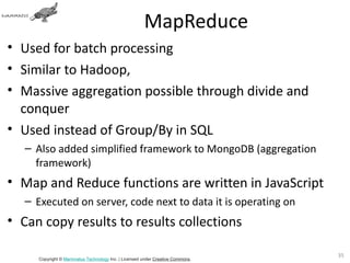 MapReduce
• Used for batch processing
• Similar to Hadoop,
• Massive aggregation possible through divide and
  conquer
• Used instead of Group/By in SQL
   – Also added simplified framework to MongoDB (aggregation
     framework)
• Map and Reduce functions are written in JavaScript
   – Executed on server, code next to data it is operating on
• Can copy results to results collections

                                                                                35
      Copyright © Mammatus Technology Inc. | Licensed under Creative Commons.
 