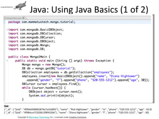 Java: Using Java Basics (1 of 2)




Out:
{ "_id" : { "$oid" : "4f964d3000b5874e7a163895"} , "name" : "Rick Hightower" , "gender" : "m" , "phone" : "520-555-1212" , "age" : 42.0}
{ "_id" : { "$oid" : "4f984cce72320612f8f432bb"} , "name" : "Diana Hightower" , "gender" : "f" , "phone" : "520-555-1212" , "age" : 30}
            Copyright © Mammatus Technology Inc. | Licensed under Creative Commons.
 