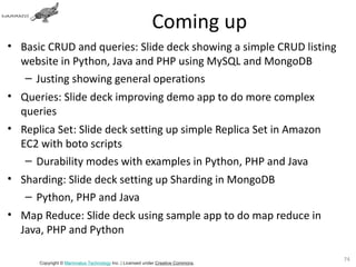 Coming up
• Basic CRUD and queries: Slide deck showing a simple CRUD listing
  website in Python, Java and PHP using MySQL and MongoDB
   – Justing showing general operations
• Queries: Slide deck improving demo app to do more complex
  queries
• Replica Set: Slide deck setting up simple Replica Set in Amazon
  EC2 with boto scripts
   – Durability modes with examples in Python, PHP and Java
• Sharding: Slide deck setting up Sharding in MongoDB
   – Python, PHP and Java
• Map Reduce: Slide deck using sample app to do map reduce in
  Java, PHP and Python

                                                                                74
      Copyright © Mammatus Technology Inc. | Licensed under Creative Commons.
 