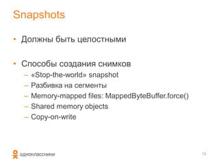 Snapshots

• Должны быть целостными

• Способы создания снимков
  –   «Stop-the-world» snapshot
  –   Разбивка на сегменты
  –   Memory-mapped files: MappedByteBuffer.force()
  –   Shared memory objects
  –   Copy-on-write



                                                      13
 