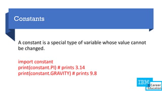 Constants
A constant is a special type of variable whose value cannot
be changed.
import constant
print(constant.PI) # prints 3.14
print(constant.GRAVITY) # prints 9.8
 