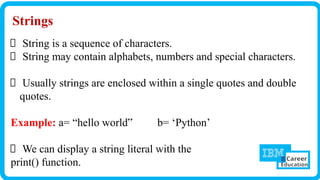 Strings
String is a sequence of characters.
String may contain alphabets, numbers and special characters.
Usually strings are enclosed within a single quotes and double
quotes.
Example: a= “hello world‟ b= ‘Python’
We can display a string literal with the
print() function.
 