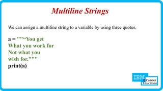 Multiline Strings
We can assign a multiline string to a variable by using three quotes.
a = ""“You get
What you work for
Not what you
wish for."""
print(a)
 