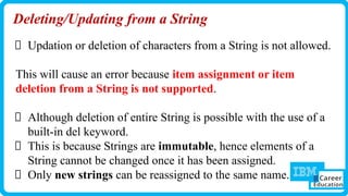 Deleting/Updating from a String
Updation or deletion of characters from a String is not allowed.
This will cause an error because item assignment or item
deletion from a String is not supported.
Although deletion of entire String is possible with the use of a
built-in del keyword.
This is because Strings are immutable, hence elements of a
String cannot be changed once it has been assigned.
Only new strings can be reassigned to the same name.
 