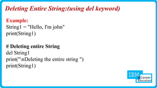 Deleting Entire String:(using del keyword)
Example:
String1 = "Hello, I'm john"
print(String1)
# Deleting entire String
del String1
print("nDeleting the entire string ")
print(String1)
 