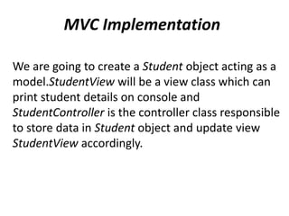 MVC Implementation
We are going to create a Student object acting as a
model.StudentView will be a view class which can
print student details on console and
StudentController is the controller class responsible
to store data in Student object and update view
StudentView accordingly.
 