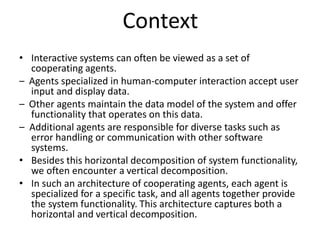 Context
• Interactive systems can often be viewed as a set of
cooperating agents.
– Agents specialized in human-computer interaction accept user
input and display data.
– Other agents maintain the data model of the system and offer
functionality that operates on this data.
– Additional agents are responsible for diverse tasks such as
error handling or communication with other software
systems.
• Besides this horizontal decomposition of system functionality,
we often encounter a vertical decomposition.
• In such an architecture of cooperating agents, each agent is
specialized for a specific task, and all agents together provide
the system functionality. This architecture captures both a
horizontal and vertical decomposition.
 