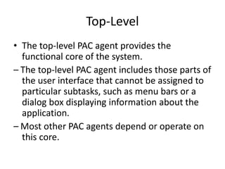 Top-Level
• The top-level PAC agent provides the
functional core of the system.
– The top-level PAC agent includes those parts of
the user interface that cannot be assigned to
particular subtasks, such as menu bars or a
dialog box displaying information about the
application.
– Most other PAC agents depend or operate on
this core.
 