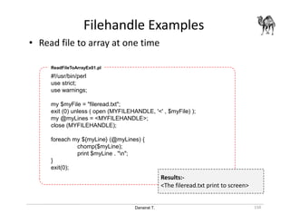 Danairat T.
Filehandle Examples
150
• Read file to array at one time
#!/usr/bin/perl
use strict;
use warnings;
my $myFile = "fileread.txt";
exit (0) unless ( open (MYFILEHANDLE, '<' , $myFile) );
my @myLines = <MYFILEHANDLE>;
close (MYFILEHANDLE);
foreach my ${myLine} (@myLines) {
chomp($myLine);
print $myLine . "n";
}
exit(0);
ReadFileToArrayEx01.pl
Results:-
<The fileread.txt print to screen>
 