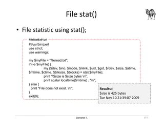 Danairat T.
File stat()
153
• File statistic using stat();
#!/usr/bin/perl
use strict;
use warnings;
my $myFile = "fileread.txt";
if (-e $myFile) {
my ($dev, $ino, $mode, $nlink, $uid, $gid, $rdev, $size, $atime,
$mtime, $ctime, $blksize, $blocks) = stat($myFile);
print "$size is $size bytes n";
print scalar localtime($mtime) . "n";
} else {
print "File does not exist. n";
}
exit(0);
FileStatEx01.pl
Results:-
$size is 425 bytes
Tue Nov 10 21:39:07 2009
 