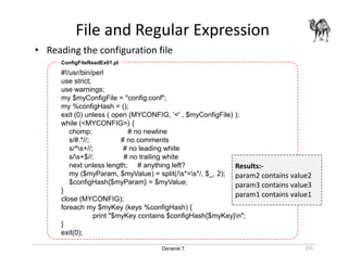 Danairat T.
File and Regular Expression
155
• Reading the configuration file
#!/usr/bin/perl
use strict;
use warnings;
my $myConfigFile = "config.conf";
my %configHash = ();
exit (0) unless ( open (MYCONFIG, '<' , $myConfigFile) );
while (<MYCONFIG>) {
chomp; # no newline
s/#.*//; # no comments
s/^s+//; # no leading white
s/s+$//; # no trailing white
next unless length; # anything left?
my ($myParam, $myValue) = split(/s*=s*/, $_, 2);
$configHash{$myParam} = $myValue;
}
close (MYCONFIG);
foreach my $myKey (keys %configHash) {
print "$myKey contains $configHash{$myKey}n";
}
exit(0);
ConfigFileReadEx01.pl
Results:-
param2 contains value2
param3 contains value3
param1 contains value1
 