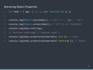 Retrieving Object Properties
16
1. var baby = { age: 2, 1: 1, cry: function () {} };
2.
3. console.log(Object.keys(baby)); // (3) ['1', 'age', 'cry']
4. console.log(Object.values(baby)); // (3) [1, 2, function]
5. console.log(baby.toString);
6. // function toString() { [native code] }
7. console.log(baby.propertyIsEnumerable('cry')); // true
8. console.log(baby.propertyIsEnumerable('toString')); // false
 