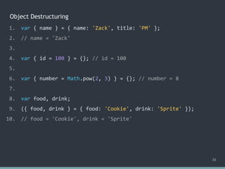 Object Destructuring
33
1. var { name } = { name: 'Zack', title: 'PM' };
2. // name = 'Zack'
3.
4. var { id = 100 } = {}; // id = 100
5.
6. var { number = Math.pow(2, 3) } = {}; // number = 8
7.
8. var food, drink;
9. ({ food, drink } = { food: 'Cookie', drink: 'Sprite' });
10. // food = 'Cookie', drink = 'Sprite'
 