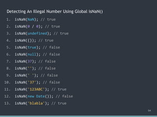 Detecting An Illegal Number Using Global isNaN()
54
1. isNaN(NaN); // true
2. isNaN(0 / 0); // true
3. isNaN(undefined); // true
4. isNaN({}); // true
5. isNaN(true); // ?
6. isNaN(null); // ?
7. isNaN(37); // ?
8. isNaN(''); // ?
9. isNaN(' '); // ?
10. isNaN('37'); // ?
11. isNaN('123ABC'); // ?
12. isNaN(new Date()); // ?
13. isNaN('blabla'); // ?
1. isNaN(NaN); // true
2. isNaN(0 / 0); // true
3. isNaN(undefined); // true
4. isNaN({}); // true
5. isNaN(true); // false
6. isNaN(null); // false
7. isNaN(37); // ?
8. isNaN(''); // ?
9. isNaN(' '); // ?
10. isNaN('37'); // ?
11. isNaN('123ABC'); // ?
12. isNaN(new Date()); // ?
13. isNaN('blabla'); // ?
1. isNaN(NaN); // true
2. isNaN(0 / 0); // true
3. isNaN(undefined); // true
4. isNaN({}); // true
5. isNaN(true); // false
6. isNaN(null); // false
7. isNaN(37); // false
8. isNaN(''); // false
9. isNaN(' '); // false
10. isNaN('37'); // false
11. isNaN('123ABC'); // ?
12. isNaN(new Date()); // ?
13. isNaN('blabla'); // ?
1. isNaN(NaN); // true
2. isNaN(0 / 0); // true
3. isNaN(undefined); // true
4. isNaN({}); // true
5. isNaN(true); // false
6. isNaN(null); // false
7. isNaN(37); // false
8. isNaN(''); // false
9. isNaN(' '); // false
10. isNaN('37'); // false
11. isNaN('123ABC'); // true
12. isNaN(new Date()); // ?
13. isNaN('blabla'); // ?
1. isNaN(NaN); // true
2. isNaN(0 / 0); // true
3. isNaN(undefined); // true
4. isNaN({}); // true
5. isNaN(true); // false
6. isNaN(null); // false
7. isNaN(37); // false
8. isNaN(''); // false
9. isNaN(' '); // false
10. isNaN('37'); // false
11. isNaN('123ABC'); // true
12. isNaN(new Date()); // false
13. isNaN('blabla'); // true
 