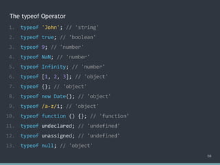 The typeof Operator
58
1. typeof 'John'; // 'string'
2. typeof true; // 'boolean'
3. typeof 9; // 'number'
4. typeof NaN; // 'number'
5. typeof Infinity; // 'number'
6. typeof [1, 2, 3]; // ?
7. typeof {}; // 'object'
8. typeof new Date(); // 'object'
9. typeof /a-z/i; // ?
10. typeof function () {}; // ?
11. typeof undeclared; // ?
12. typeof unassigned; // 'undefined'
13. typeof null; // ?
1. typeof 'John'; // 'string'
2. typeof true; // 'boolean'
3. typeof 9; // 'number'
4. typeof NaN; // 'number'
5. typeof Infinity; // 'number'
6. typeof [1, 2, 3]; // 'object'
7. typeof {}; // 'object'
8. typeof new Date(); // 'object'
9. typeof /a-z/i; // ?
10. typeof function () {}; // ?
11. typeof undeclared; // ?
12. typeof unassigned; // 'undefined'
13. typeof null; // ?
1. typeof 'John'; // 'string'
2. typeof true; // 'boolean'
3. typeof 9; // 'number'
4. typeof NaN; // 'number'
5. typeof Infinity; // 'number'
6. typeof [1, 2, 3]; // 'object'
7. typeof {}; // 'object'
8. typeof new Date(); // 'object'
9. typeof /a-z/i; // 'object'
10. typeof function () {}; // ?
11. typeof undeclared; // ?
12. typeof unassigned; // 'undefined'
13. typeof null; // ?
1. typeof 'John'; // 'string'
2. typeof true; // 'boolean'
3. typeof 9; // 'number'
4. typeof NaN; // 'number'
5. typeof Infinity; // 'number'
6. typeof [1, 2, 3]; // 'object'
7. typeof {}; // 'object'
8. typeof new Date(); // 'object'
9. typeof /a-z/i; // 'object'
10. typeof function () {}; // 'function'
11. typeof undeclared; // ?
12. typeof unassigned; // 'undefined'
13. typeof null; // ?
1. typeof 'John'; // 'string'
2. typeof true; // 'boolean'
3. typeof 9; // 'number'
4. typeof NaN; // 'number'
5. typeof Infinity; // 'number'
6. typeof [1, 2, 3]; // 'object'
7. typeof {}; // 'object'
8. typeof new Date(); // 'object'
9. typeof /a-z/i; // 'object'
10. typeof function () {}; // 'function'
11. typeof undeclared; // 'undefined'
12. typeof unassigned; // 'undefined'
13. typeof null; // ?
1. typeof 'John'; // 'string'
2. typeof true; // 'boolean'
3. typeof 9; // 'number'
4. typeof NaN; // 'number'
5. typeof Infinity; // 'number'
6. typeof [1, 2, 3]; // 'object'
7. typeof {}; // 'object'
8. typeof new Date(); // 'object'
9. typeof /a-z/i; // 'object'
10. typeof function () {}; // 'function'
11. typeof undeclared; // 'undefined'
12. typeof unassigned; // 'undefined'
13. typeof null; // 'object'
 