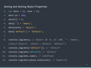 Setting And Getting Object Properties
8
1. var data = {}, none = {};
2. data.id = 100;
3. data[0] = 0;
4. data[''] = 'empty';
5. data[none] = 'object';
6. data['default'] = 'Default';
7.
8. console.log(data); // Object {0: 0, id: 100, '': 'empty',
[object Object]: 'object', default: 'Default'}
9. console.log(data['default']); // 'Default'
10. console.log(data.default); // ?
11. console.log(data.name); // undefined
12. console.log(data.phone.extension); // ?
1. var data = {}, none = {};
2. data.id = 100;
3. data[0] = 0;
4. data[''] = 'empty';
5. data[none] = 'object';
6. data['default'] = 'Default';
7.
8. console.log(data); // Object {0: 0, id: 100, '': 'empty',
[object Object]: 'object', default: 'Default'}
9. console.log(data['default']); // 'Default'
10. console.log(data.default); // 'Default'
11. console.log(data.name); // undefined
12. console.log(data.phone.extension); // ?
1. var data = {}, none = {};
2. data.id = 100;
3. data[0] = 0;
4. data[''] = 'empty';
5. data[none] = 'object';
6. data['default'] = 'Default';
7.
8. console.log(data); // Object {0: 0, id: 100, '': 'empty',
[object Object]: 'object', default: 'Default'}
9. console.log(data['default']); // 'Default'
10. console.log(data.default); // 'Default'
11. console.log(data.name); // undefined
12. console.log(data.phone.extension); // TypeError
 