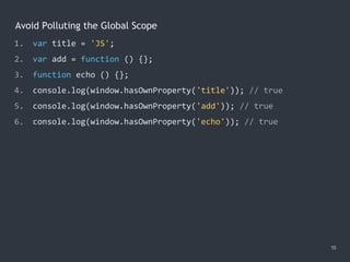 Avoid Polluting the Global Scope
19
1. var title = 'JS';
2. var add = function () {};
3. function echo () {};
4. console.log(window.hasOwnProperty('title')); // true
5. console.log(window.hasOwnProperty('add')); // true
6. console.log(window.hasOwnProperty('echo')); // true
 